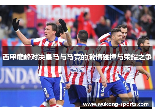 西甲巅峰对决皇马与马竞的激情碰撞与荣耀之争 西甲巅峰对决皇马与马竞的激情碰撞与荣耀之争